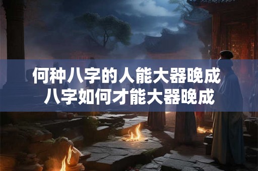 何种八字的人能大器晚成 八字如何才能大器晚成