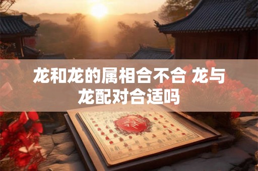 龙和龙的属相合不合 龙与龙配对合适吗