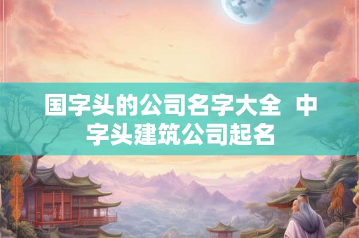 国字头的公司名字大全 中字头建筑公司起名 国字头的公司名字大全 中字头建筑公司起名