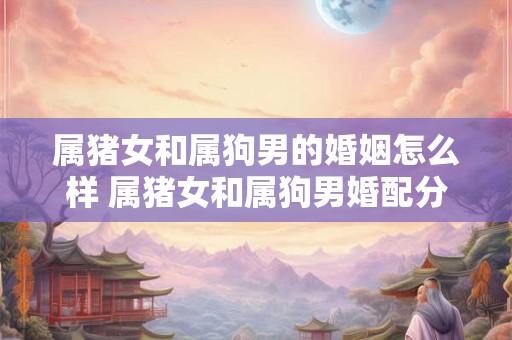 属猪女和属狗男的婚姻怎么样 属猪女和属狗男婚配分析