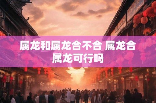 属龙和属龙合不合 属龙合属龙可行吗