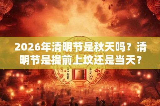 2026年清明节是秋天吗？清明节是提前上坟还是当天？