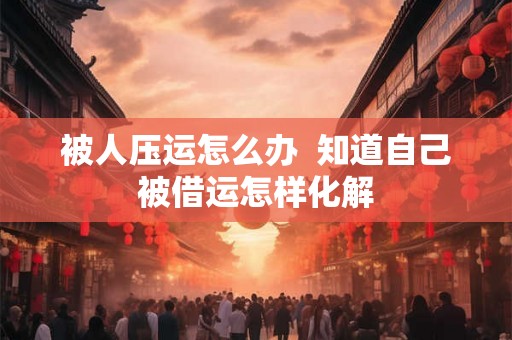 被人压运怎么办  知道自己被借运怎样化解