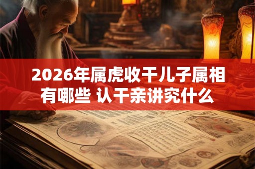 2026年属虎收干儿子属相有哪些 认干亲讲究什么 2026年属虎收干儿子属相有哪些 认干亲讲究什么