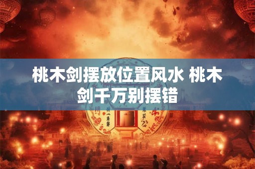 桃木剑摆放位置风水 桃木剑千万别摆错