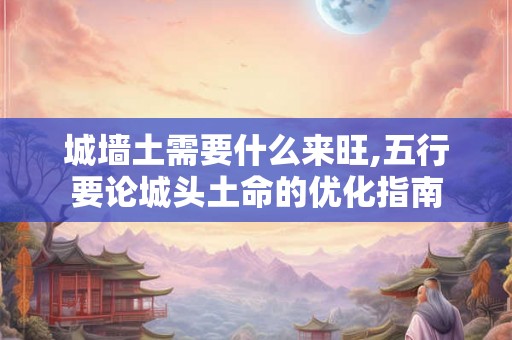 城墙土需要什么来旺,五行要论城头土命的优化指南