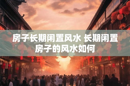 房子长期闲置风水 长期闲置房子的风水如何