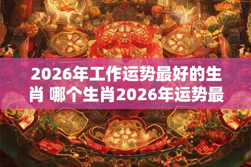 2026年工作运势最好的生肖 哪个生肖2026年运势最佳