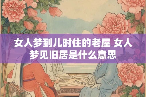女人梦到儿时住的老屋 女人梦见旧居是什么意思