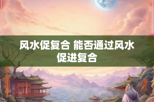 风水促复合 能否通过风水促进复合