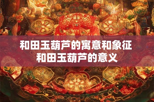 和田玉葫芦的寓意和象征 和田玉葫芦的意义