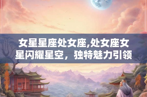 女星星座处女座,处女座女星闪耀星空，独特魅力引领潮流