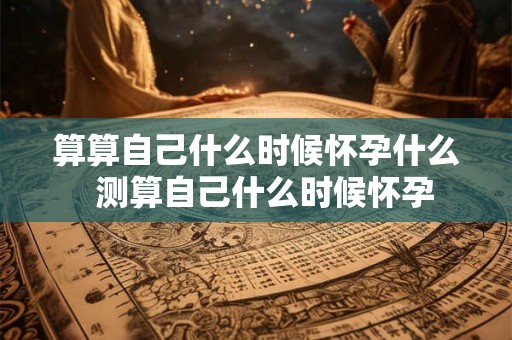 算算自己什么时候怀孕什么  测算自己什么时候怀孕