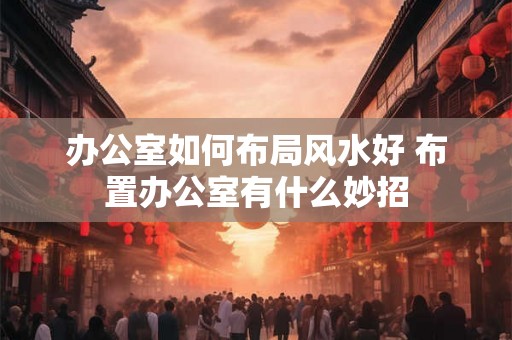办公室如何布局风水好 布置办公室有什么妙招
