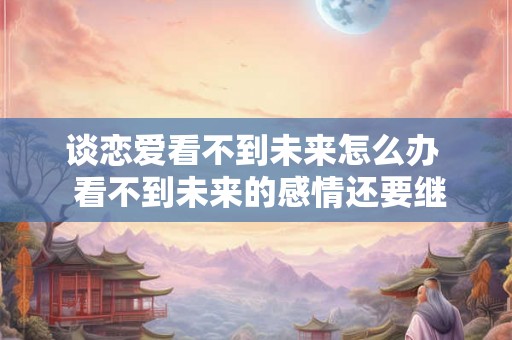 谈恋爱看不到未来怎么办  看不到未来的感情还要继续吗