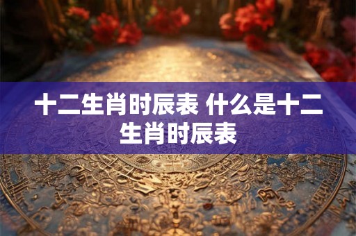 十二生肖时辰表 什么是十二生肖时辰表