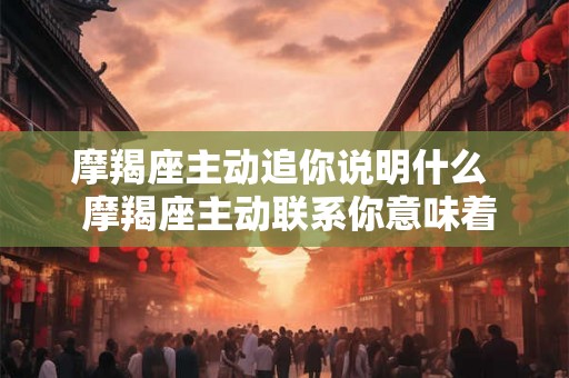 摩羯座主动追你说明什么  摩羯座主动联系你意味着什么