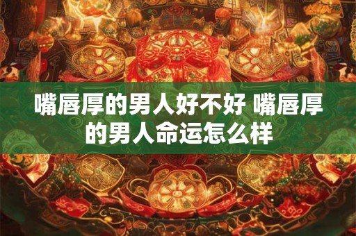 嘴唇厚的男人好不好 嘴唇厚的男人命运怎么样 嘴唇厚的男人好不好 嘴唇厚的男人命运怎么样