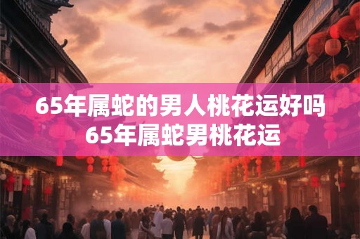 65年属蛇的男人桃花运好吗 65年属蛇男桃花运