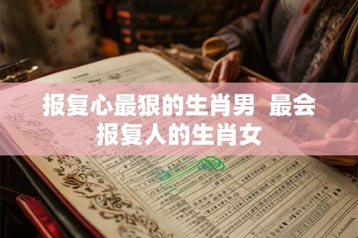 报复心最狠的生肖男  最会报复人的生肖女