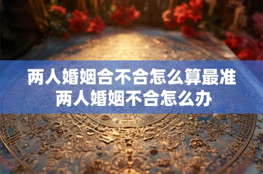 两人婚姻合不合怎么算最准 两人婚姻不合怎么办 两人婚姻合不合怎么算最准 两人婚姻不合怎么办