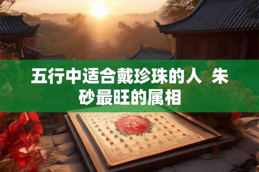 五行中适合戴珍珠的人  朱砂最旺的属相