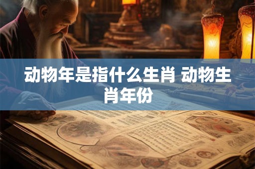 动物年是指什么生肖 动物生肖年份