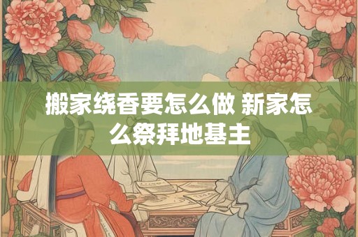 搬家绕香要怎么做 新家怎么祭拜地基主