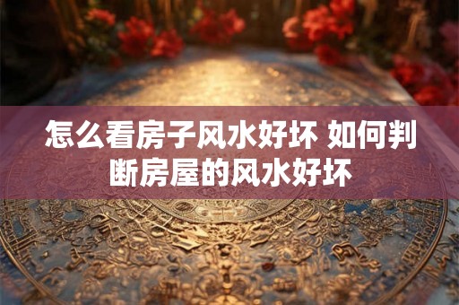 怎么看房子风水好坏 如何判断房屋的风水好坏