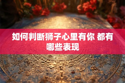如何判断狮子心里有你 都有哪些表现