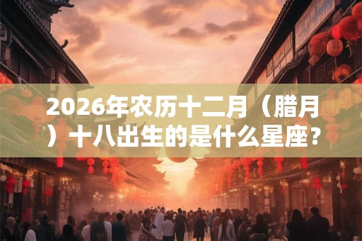 2026年农历十二月（腊月）十八出生的是什么星座？
