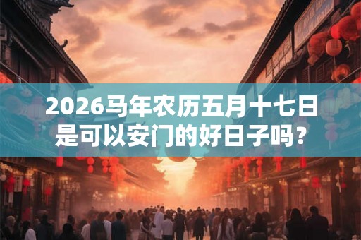 2026马年农历五月十七日是可以安门的好日子吗? 2026马年农历五月十七日是可以安门的好日子吗?