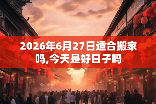 2026年6月27日适合搬家吗,今天是好日子吗