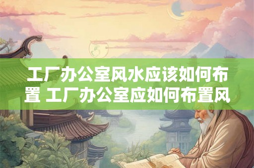 工厂办公室风水应该如何布置 工厂办公室应如何布置风水 工厂办公室风水应该如何布置 工厂办公室应如何布置风水