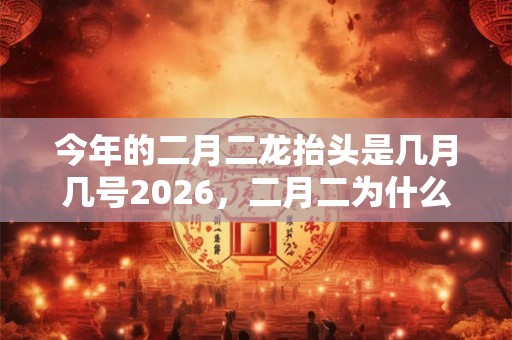 今年的二月二龙抬头是几月几号2026，二月二为什么叫春龙节？