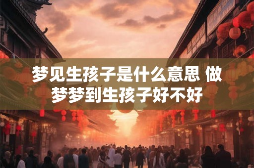 梦见生孩子是什么意思 做梦梦到生孩子好不好