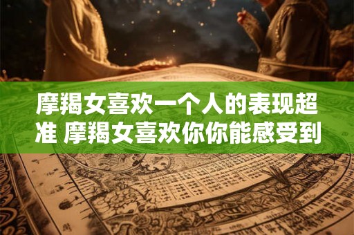 摩羯女喜欢一个人的表现超准 摩羯女喜欢你你能感受到吗