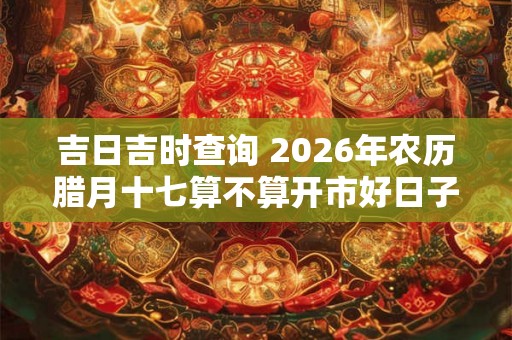 吉日吉时查询 2026年农历腊月十七算不算开市好日子 吉日吉时查询 2026年农历腊月十七算不算开市好日子