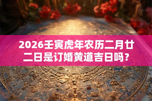 2026壬寅虎年农历二月廿二日是订婚黄道吉日吗？