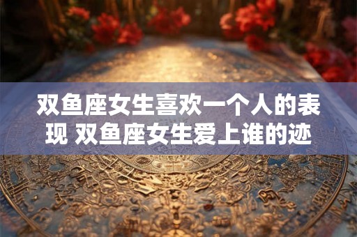 双鱼座女生喜欢一个人的表现 双鱼座女生爱上谁的迹象