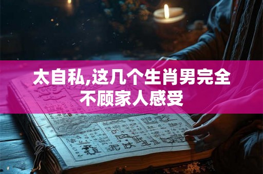 太自私,这几个生肖男完全不顾家人感受