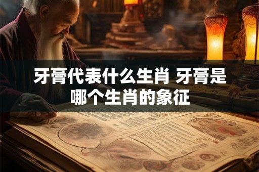 牙膏代表什么生肖 牙膏是哪个生肖的象征