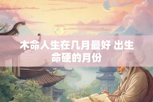 木命人生在几月最好 出生命硬的月份