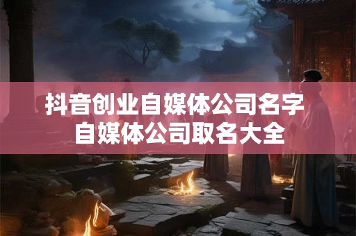 抖音创业自媒体公司名字 自媒体公司取名大全 抖音创业自媒体公司名字 自媒体公司取名大全