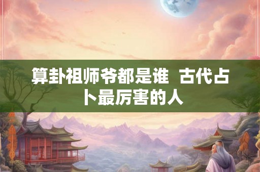 算卦祖师爷都是谁  古代占卜最厉害的人