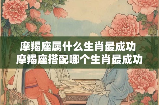 摩羯座属什么生肖最成功 摩羯座搭配哪个生肖最成功