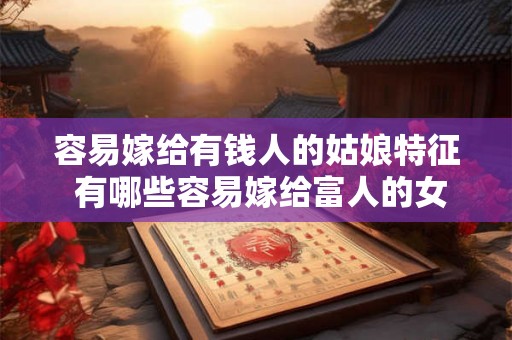 容易嫁给有钱人的姑娘特征 有哪些容易嫁给富人的女孩特点