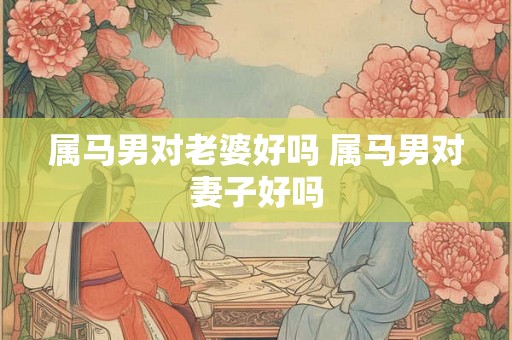 属马男对老婆好吗 属马男对妻子好吗 属马男对老婆好吗 属马男对妻子好吗
