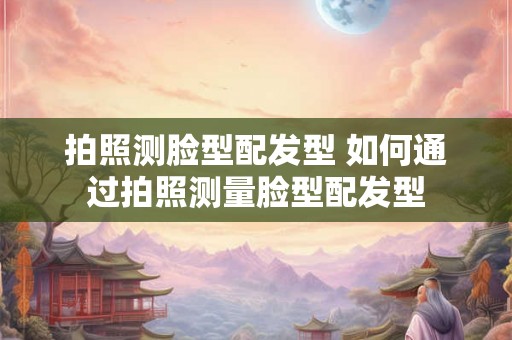 拍照测脸型配发型 如何通过拍照测量脸型配发型