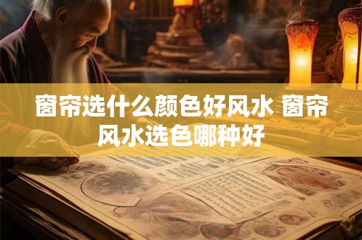 窗帘选什么颜色好风水 窗帘风水选色哪种好